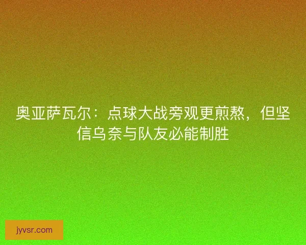 奥亚萨瓦尔：点球大战旁观更煎熬，但坚信乌奈与队友必能制胜