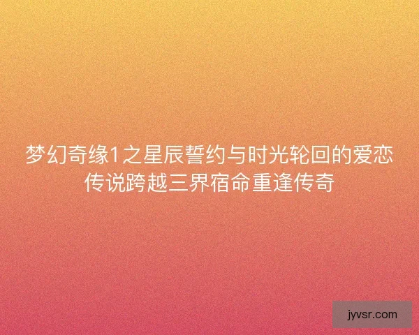 梦幻奇缘1之星辰誓约与时光轮回的爱恋传说跨越三界宿命重逢传奇