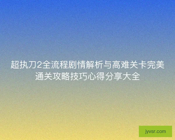 超执刀2全流程剧情解析与高难关卡完美通关攻略技巧心得分享大全