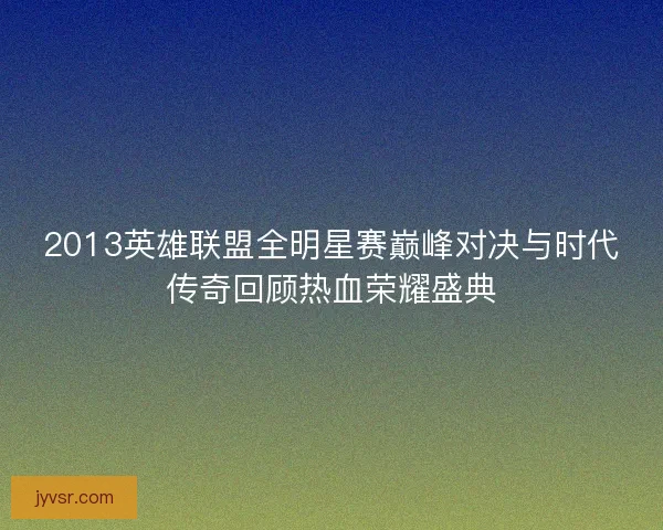 2013英雄联盟全明星赛巅峰对决与时代传奇回顾热血荣耀盛典