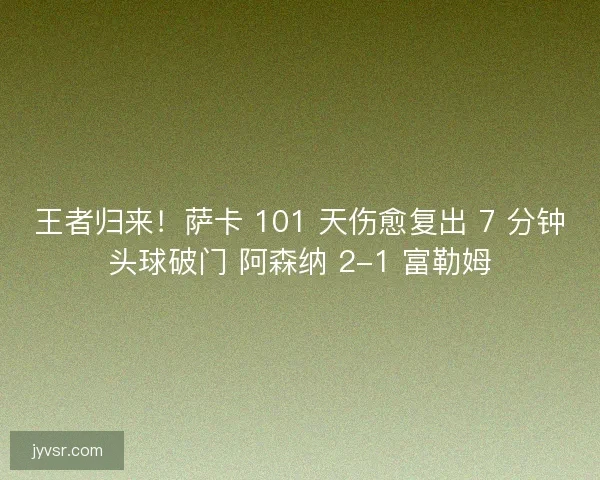 王者归来！萨卡 101 天伤愈复出 7 分钟头球破门 阿森纳 2-1 富勒姆