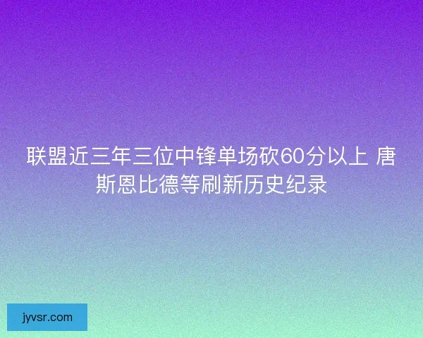 联盟近三年三位中锋单场砍60分以上 唐斯恩比德等刷新历史纪录