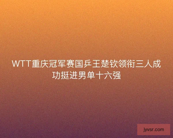 WTT重庆冠军赛国乒王楚钦领衔三人成功挺进男单十六强