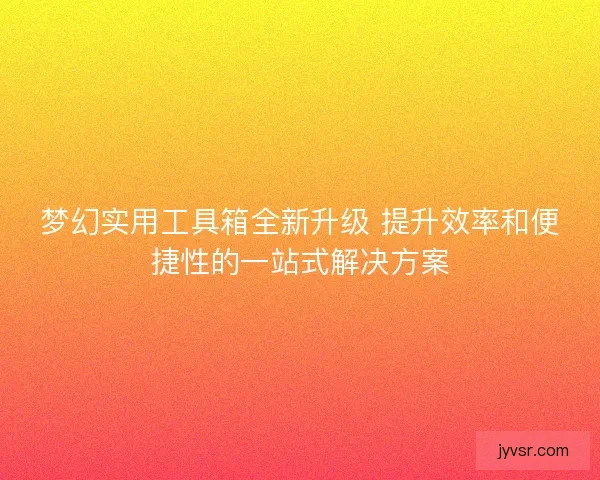 梦幻实用工具箱全新升级 提升效率和便捷性的一站式解决方案