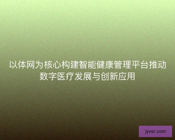 以体网为核心构建智能健康管理平台推动数字医疗发展与创新应用