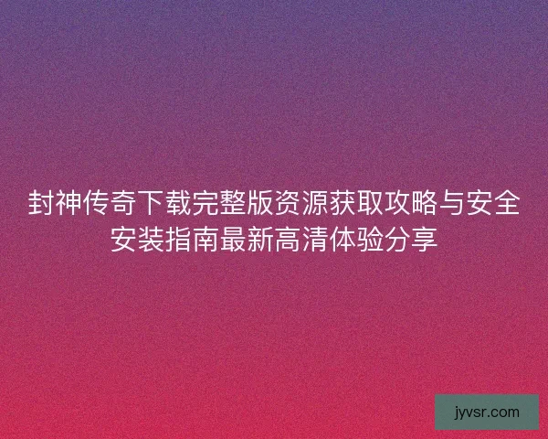 封神传奇下载完整版资源获取攻略与安全安装指南最新高清体验分享