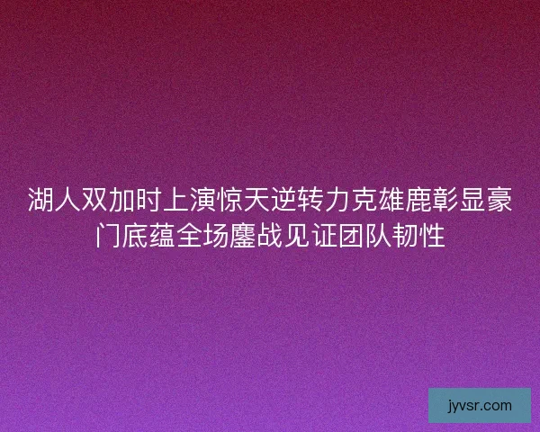 湖人双加时上演惊天逆转力克雄鹿彰显豪门底蕴全场鏖战见证团队韧性