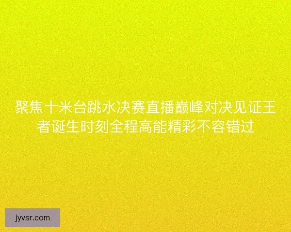 聚焦十米台跳水决赛直播巅峰对决见证王者诞生时刻全程高能精彩不容错过